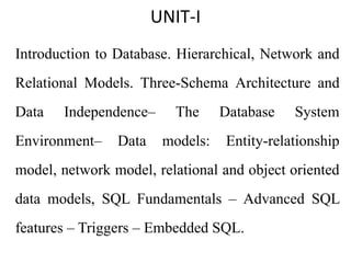 UNIT-I
Introduction to Database. Hierarchical, Network and
Relational Models. Three-Schema Architecture and
Data Independence– The Database System
Environment– Data models: Entity-relationship
model, network model, relational and object oriented
data models, SQL Fundamentals – Advanced SQL
features – Triggers – Embedded SQL.
 
