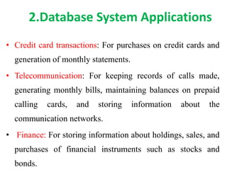 2.Database System Applications
• Credit card transactions: For purchases on credit cards and
generation of monthly statements.
• Telecommunication: For keeping records of calls made,
generating monthly bills, maintaining balances on prepaid
calling cards, and storing information about the
communication networks.
• Finance: For storing information about holdings, sales, and
purchases of financial instruments such as stocks and
bonds.
 