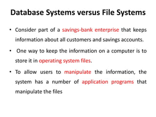 Database Systems versus File Systems
• Consider part of a savings-bank enterprise that keeps
information about all customers and savings accounts.
• One way to keep the information on a computer is to
store it in operating system files.
• To allow users to manipulate the information, the
system has a number of application programs that
manipulate the files
 