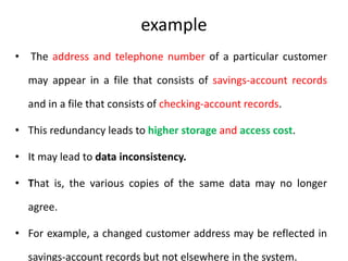 example
• The address and telephone number of a particular customer
may appear in a file that consists of savings-account records
and in a file that consists of checking-account records.
• This redundancy leads to higher storage and access cost.
• It may lead to data inconsistency.
• That is, the various copies of the same data may no longer
agree.
• For example, a changed customer address may be reflected in
savings-account records but not elsewhere in the system.
 