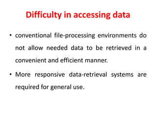 Difficulty in accessing data
• conventional file-processing environments do
not allow needed data to be retrieved in a
convenient and efficient manner.
• More responsive data-retrieval systems are
required for general use.
 