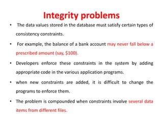 Integrity problems
• The data values stored in the database must satisfy certain types of
consistency constraints.
• For example, the balance of a bank account may never fall below a
prescribed amount (say, $100).
• Developers enforce these constraints in the system by adding
appropriate code in the various application programs.
• when new constraints are added, it is difficult to change the
programs to enforce them.
• The problem is compounded when constraints involve several data
items from different files.
 