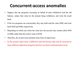 Concurrent-access anomalies
• Suppose that the programs executing on behalf of each withdrawal read the old
balance, reduce that value by the amount being withdrawn, and write the result
back.
• If the two programs run concurrently, they may both read the value $500, and write
back $450 and $400, respectively.
• Depending on which one writes the value last, the account may contain either $450
or $400, rather than the correct value of $350.
• Therefore, the system must maintain some form of supervision.
• In file systems supervision is difficult to provide because data may be accessed by
many different application programs that have not been coordinated previously.
 