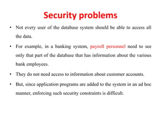 Security problems
• Not every user of the database system should be able to access all
the data.
• For example, in a banking system, payroll personnel need to see
only that part of the database that has information about the various
bank employees.
• They do not need access to information about customer accounts.
• But, since application programs are added to the system in an ad hoc
manner, enforcing such security constraints is difficult.
 