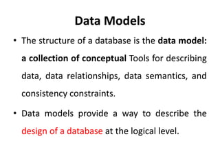 Data Models
• The structure of a database is the data model:
a collection of conceptual Tools for describing
data, data relationships, data semantics, and
consistency constraints.
• Data models provide a way to describe the
design of a database at the logical level.
 