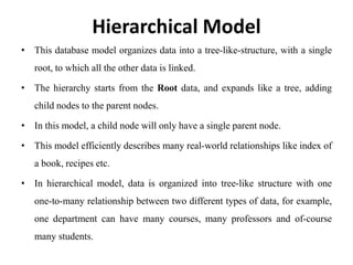 Hierarchical Model
• This database model organizes data into a tree-like-structure, with a single
root, to which all the other data is linked.
• The hierarchy starts from the Root data, and expands like a tree, adding
child nodes to the parent nodes.
• In this model, a child node will only have a single parent node.
• This model efficiently describes many real-world relationships like index of
a book, recipes etc.
• In hierarchical model, data is organized into tree-like structure with one
one-to-many relationship between two different types of data, for example,
one department can have many courses, many professors and of-course
many students.
 