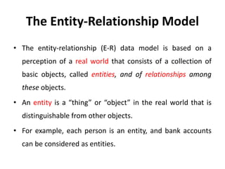 The Entity-Relationship Model
• The entity-relationship (E-R) data model is based on a
perception of a real world that consists of a collection of
basic objects, called entities, and of relationships among
these objects.
• An entity is a “thing” or “object” in the real world that is
distinguishable from other objects.
• For example, each person is an entity, and bank accounts
can be considered as entities.
 