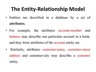 The Entity-Relationship Model
• Entities are described in a database by a set of
attributes.
• For example, the attributes account-number and
balance may describe one particular account in a bank,
and they form attributes of the account entity set.
• Similarly, attributes customer-name, customer-street
address and customer-city may describe a customer
entity.
 
