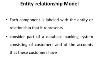 Entity-relationship Model
• Each component is labeled with the entity or
relationship that it represents
• consider part of a database banking system
consisting of customers and of the accounts
that these customers have
 