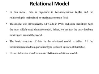 Relational Model
• In this model, data is organised in two-dimensional tables and the
relationship is maintained by storing a common field.
• This model was introduced by E.F Codd in 1970, and since then it has been
the most widely used database model, infact, we can say the only database
model used around the world.
• The basic structure of data in the relational model is tables. All the
information related to a particular type is stored in rows of that table.
• Hence, tables are also known as relations in relational model.
 
