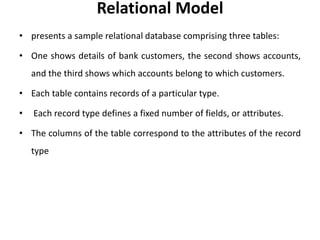Relational Model
• presents a sample relational database comprising three tables:
• One shows details of bank customers, the second shows accounts,
and the third shows which accounts belong to which customers.
• Each table contains records of a particular type.
• Each record type defines a fixed number of fields, or attributes.
• The columns of the table correspond to the attributes of the record
type
 