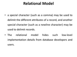 Relational Model
• a special character (such as a comma) may be used to
delimit the different attributes of a record, and another
special character (such as a newline character) may be
used to delimit records.
• The relational model hides such low-level
implementation details from database developers and
users.
 