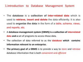 1.Introduction to Database Management System
• The database is a collection of inter-related data which is
used to retrieve, insert and delete the data efficiently. It is also
used to organize the data in the form of a table, schema, views,
and reports, etc.
• A database-management system (DBMS) is a collection of interrelated
data and a set of programs to access those data.
• The collection of data referred to as the database which contains
information relevant to an enterprise.
• The primary goal of a DBMS is to provide a way to store and retrieve
database information that is both convenient and efficient
 