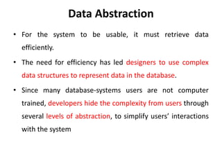 Data Abstraction
• For the system to be usable, it must retrieve data
efficiently.
• The need for efficiency has led designers to use complex
data structures to represent data in the database.
• Since many database-systems users are not computer
trained, developers hide the complexity from users through
several levels of abstraction, to simplify users’ interactions
with the system
 