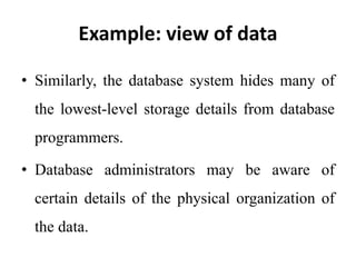 Example: view of data
• Similarly, the database system hides many of
the lowest-level storage details from database
programmers.
• Database administrators may be aware of
certain details of the physical organization of
the data.
 