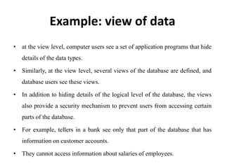Example: view of data
• at the view level, computer users see a set of application programs that hide
details of the data types.
• Similarly, at the view level, several views of the database are defined, and
database users see these views.
• In addition to hiding details of the logical level of the database, the views
also provide a security mechanism to prevent users from accessing certain
parts of the database.
• For example, tellers in a bank see only that part of the database that has
information on customer accounts.
• They cannot access information about salaries of employees.
 