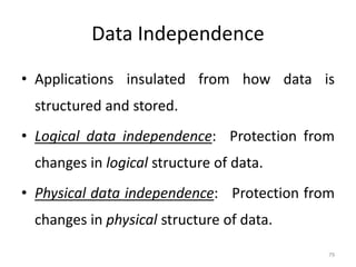 Data Independence
• Applications insulated from how data is
structured and stored.
• Logical data independence: Protection from
changes in logical structure of data.
• Physical data independence: Protection from
changes in physical structure of data.
79
 