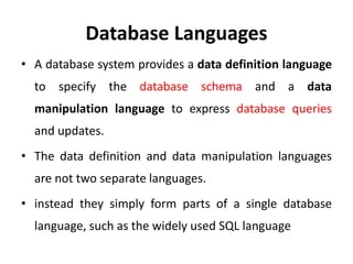 Database Languages
• A database system provides a data definition language
to specify the database schema and a data
manipulation language to express database queries
and updates.
• The data definition and data manipulation languages
are not two separate languages.
• instead they simply form parts of a single database
language, such as the widely used SQL language
 