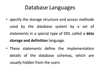 Database Languages
• specify the storage structure and access methods
used by the database system by a set of
statements in a special type of DDL called a data
storage and definition language.
• These statements define the implementation
details of the database schemas, which are
usually hidden from the users
 