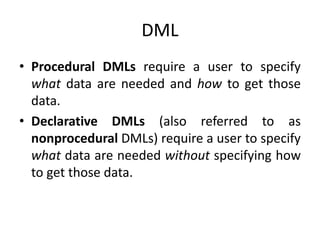DML
• Procedural DMLs require a user to specify
what data are needed and how to get those
data.
• Declarative DMLs (also referred to as
nonprocedural DMLs) require a user to specify
what data are needed without specifying how
to get those data.
 