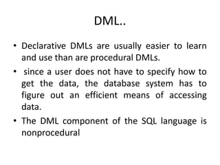 DML..
• Declarative DMLs are usually easier to learn
and use than are procedural DMLs.
• since a user does not have to specify how to
get the data, the database system has to
figure out an efficient means of accessing
data.
• The DML component of the SQL language is
nonprocedural
 