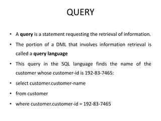 QUERY
• A query is a statement requesting the retrieval of information.
• The portion of a DML that involves information retrieval is
called a query language
• This query in the SQL language finds the name of the
customer whose customer-id is 192-83-7465:
• select customer.customer-name
• from customer
• where customer.customer-id = 192-83-7465
 