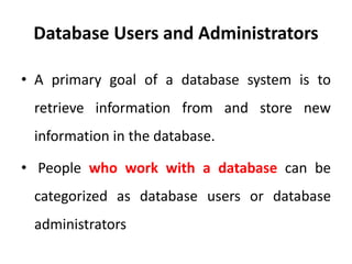 Database Users and Administrators
• A primary goal of a database system is to
retrieve information from and store new
information in the database.
• People who work with a database can be
categorized as database users or database
administrators
 