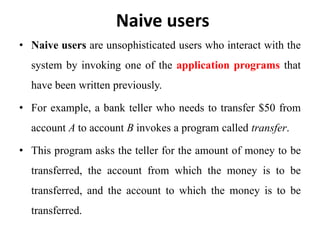 Naive users
• Naive users are unsophisticated users who interact with the
system by invoking one of the application programs that
have been written previously.
• For example, a bank teller who needs to transfer $50 from
account A to account B invokes a program called transfer.
• This program asks the teller for the amount of money to be
transferred, the account from which the money is to be
transferred, and the account to which the money is to be
transferred.
 