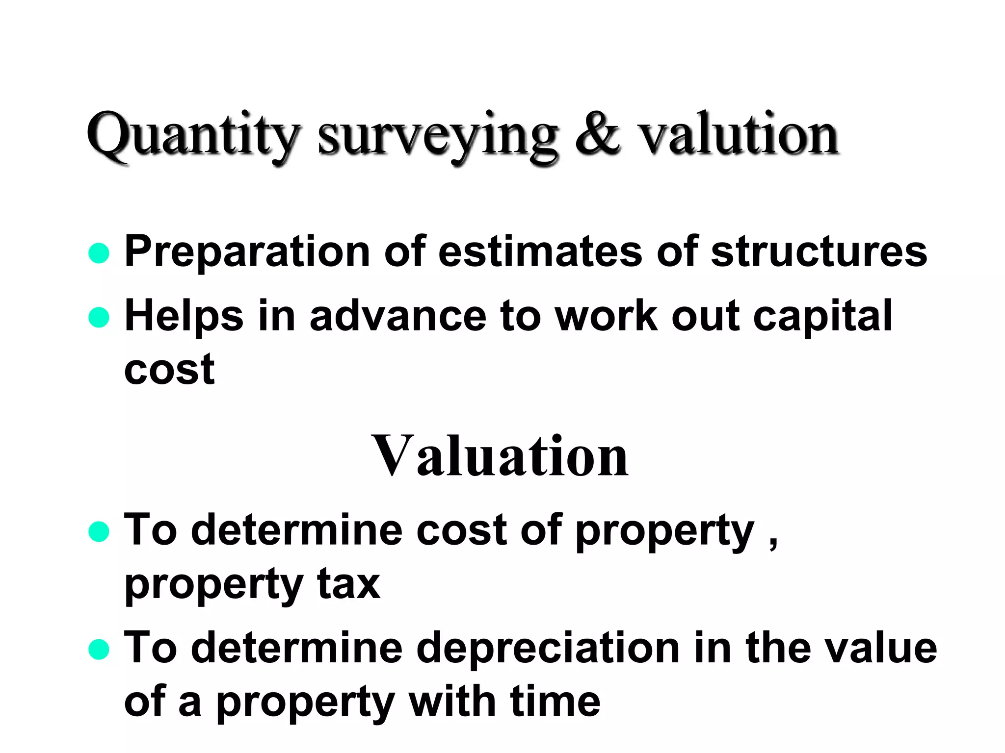 Quantity surveying & valution
 Preparation of estimates of structures
 Helps in advance to work out capital
cost
Valuation
 To determine cost of property ,
property tax
 To determine depreciation in the value
of a property with time
 