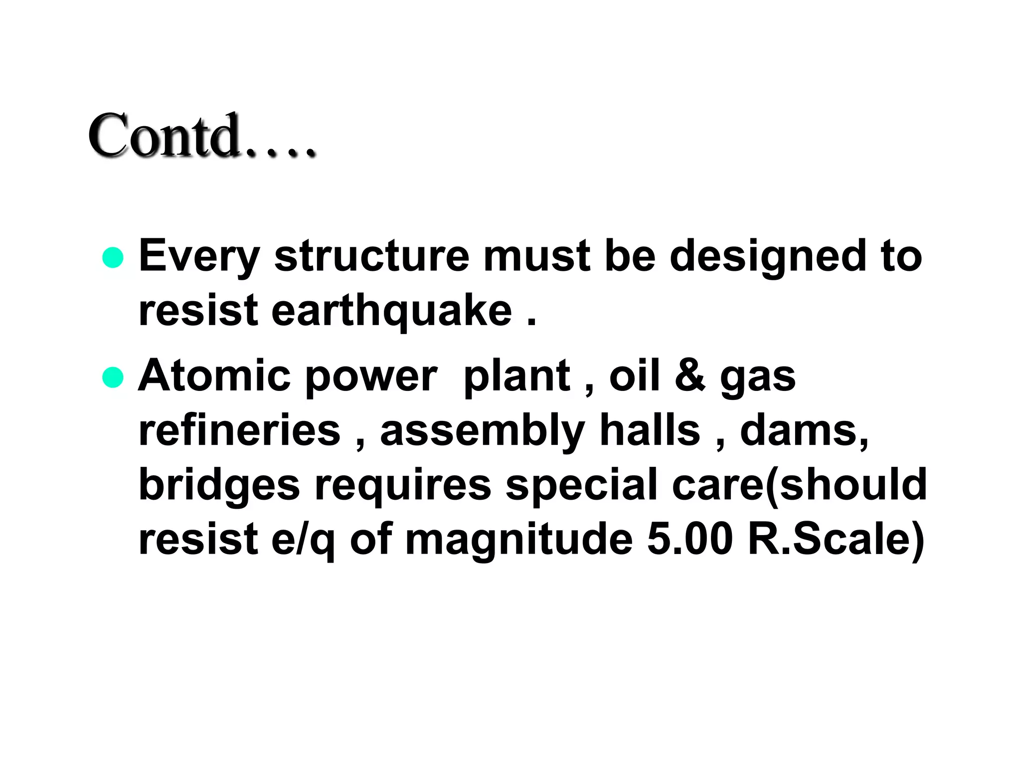 Contd….
 Every structure must be designed to
resist earthquake .
 Atomic power plant , oil & gas
refineries , assembly halls , dams,
bridges requires special care(should
resist e/q of magnitude 5.00 R.Scale)
 