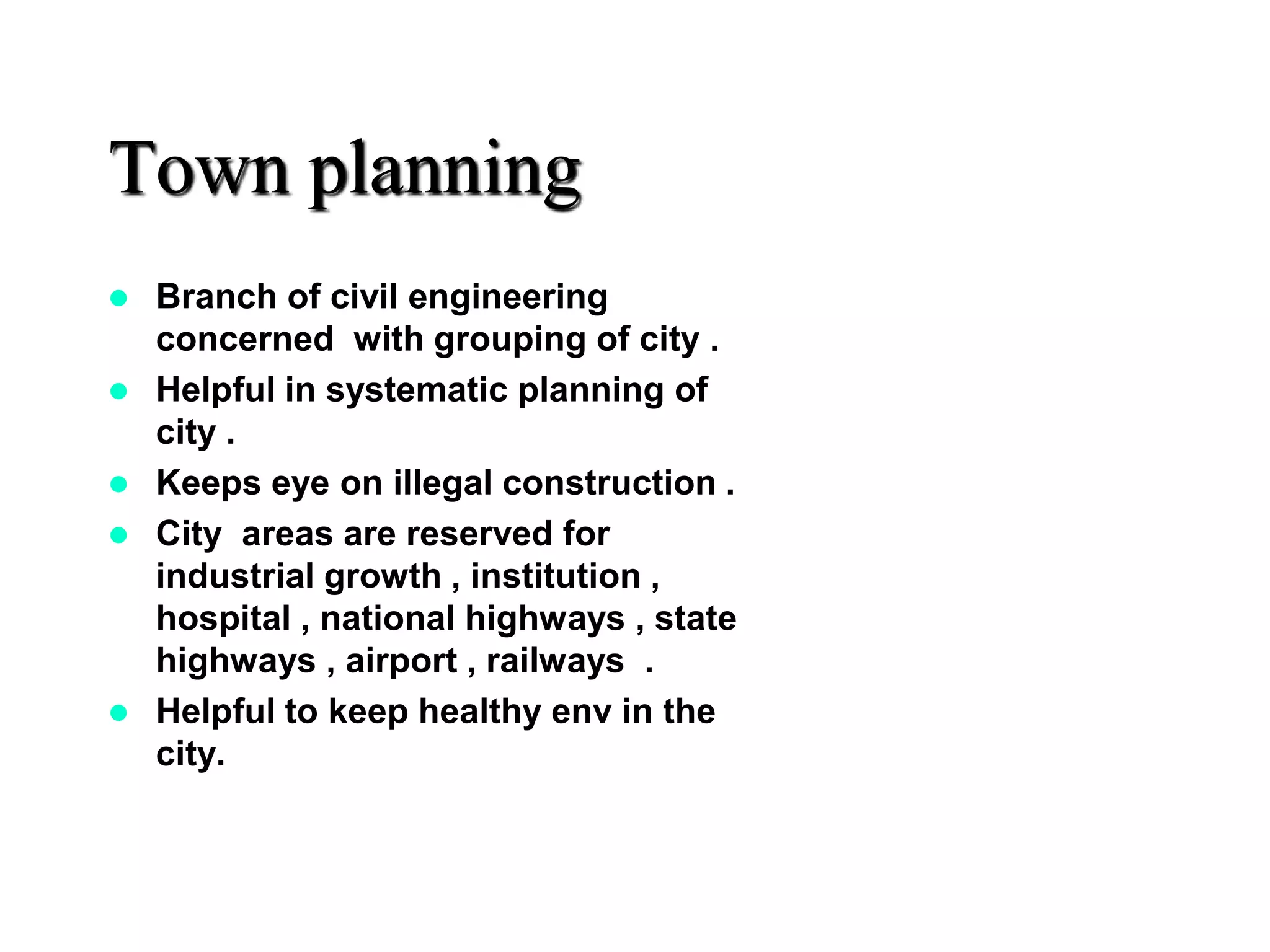Town planning
 Branch of civil engineering
concerned with grouping of city .
 Helpful in systematic planning of
city .
 Keeps eye on illegal construction .
 City areas are reserved for
industrial growth , institution ,
hospital , national highways , state
highways , airport , railways .
 Helpful to keep healthy env in the
city.
 