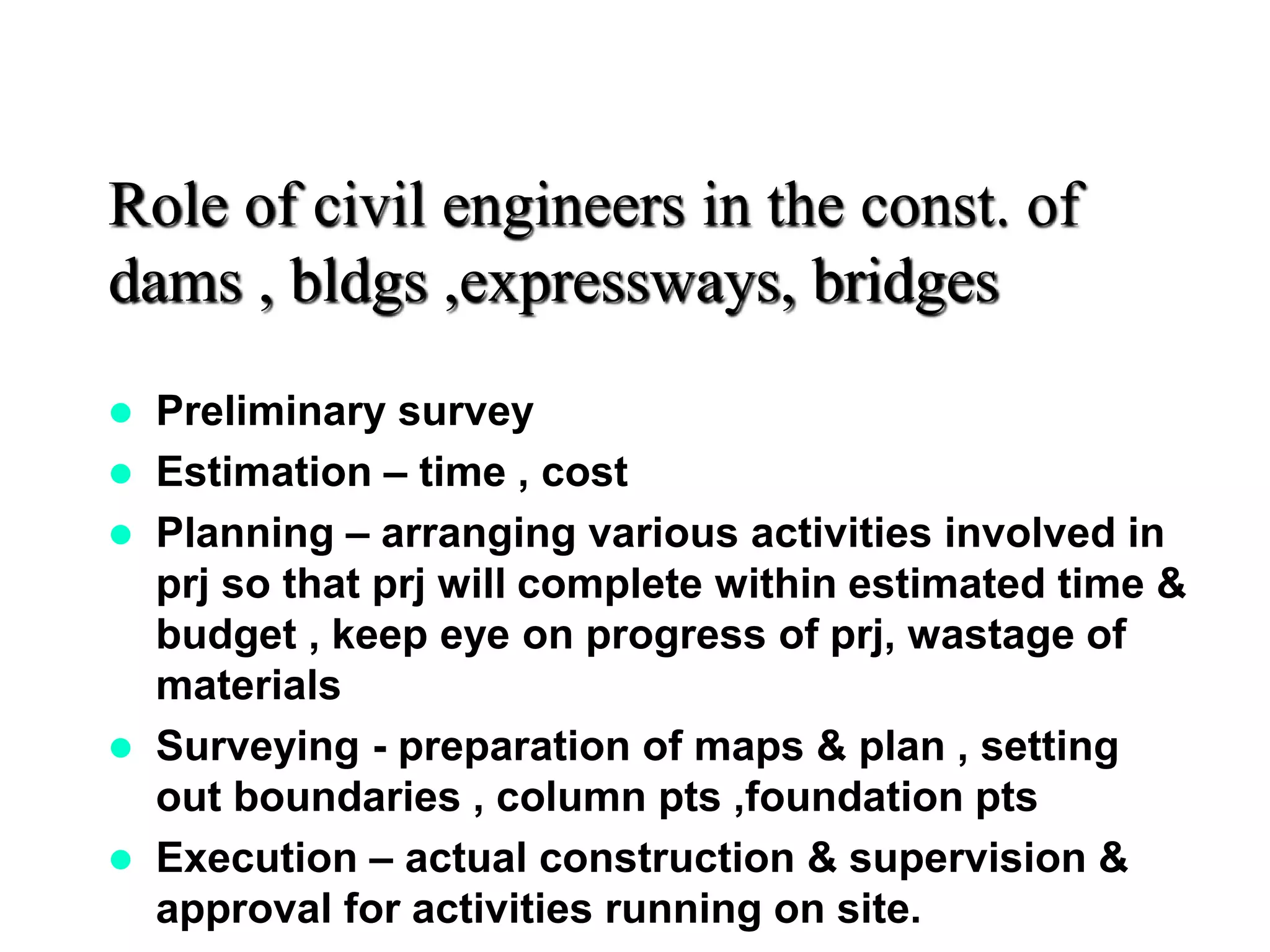 Role of civil engineers in the const. of
dams , bldgs ,expressways, bridges
 Preliminary survey
 Estimation – time , cost
 Planning – arranging various activities involved in
prj so that prj will complete within estimated time &
budget , keep eye on progress of prj, wastage of
materials
 Surveying - preparation of maps & plan , setting
out boundaries , column pts ,foundation pts
 Execution – actual construction & supervision &
approval for activities running on site.
 