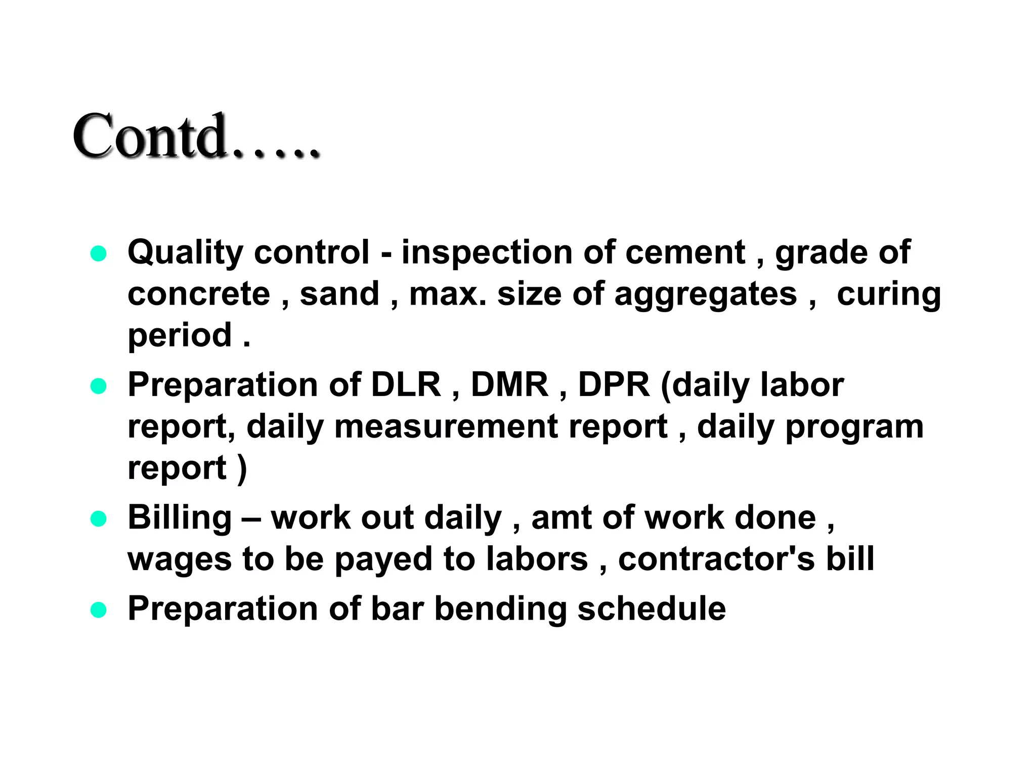 Contd…..
 Quality control - inspection of cement , grade of
concrete , sand , max. size of aggregates , curing
period .
 Preparation of DLR , DMR , DPR (daily labor
report, daily measurement report , daily program
report )
 Billing – work out daily , amt of work done ,
wages to be payed to labors , contractor's bill
 Preparation of bar bending schedule
 