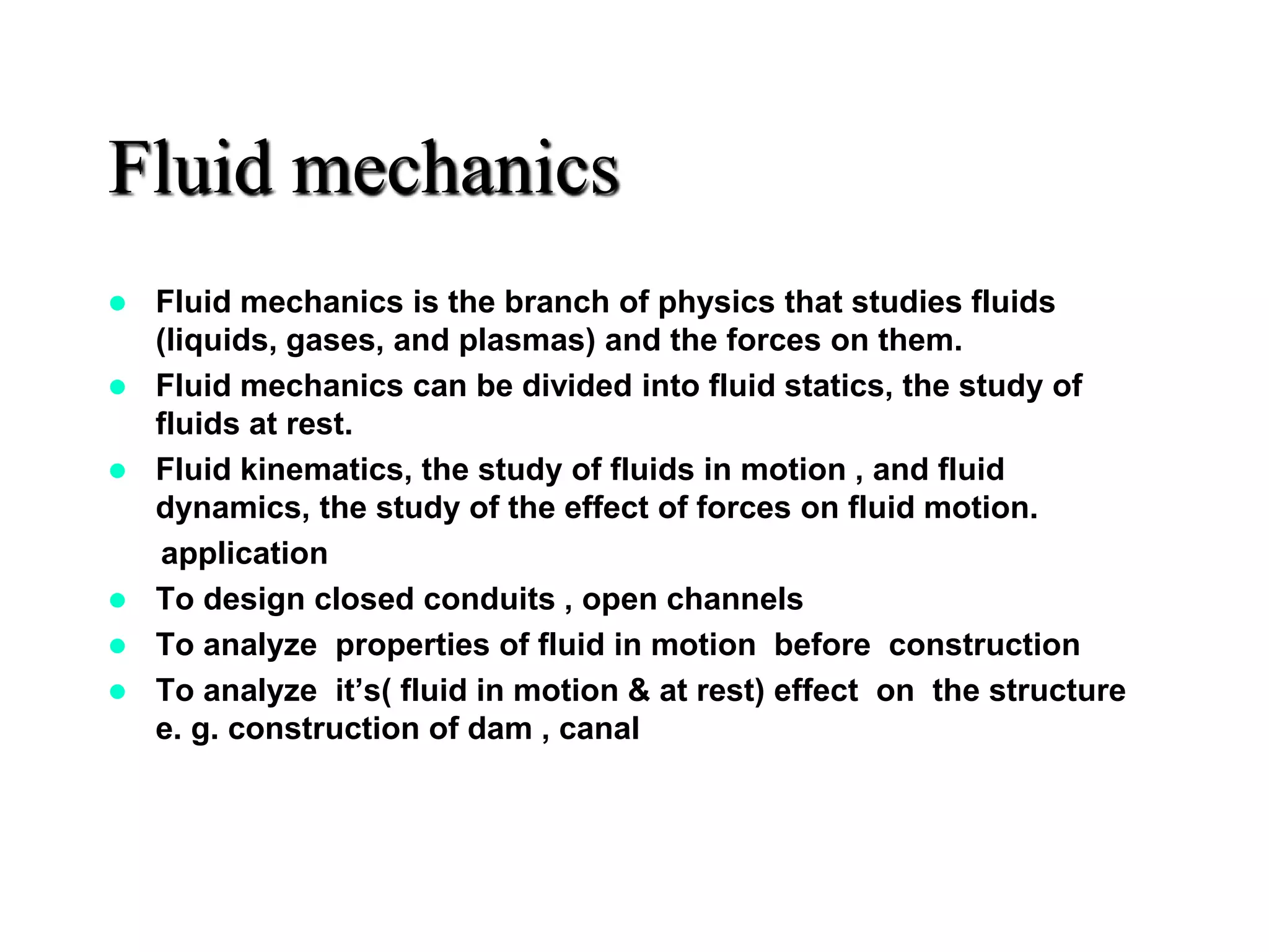 Fluid mechanics
 Fluid mechanics is the branch of physics that studies fluids
(liquids, gases, and plasmas) and the forces on them.
 Fluid mechanics can be divided into fluid statics, the study of
fluids at rest.
 Fluid kinematics, the study of fluids in motion , and fluid
dynamics, the study of the effect of forces on fluid motion.
application
 To design closed conduits , open channels
 To analyze properties of fluid in motion before construction
 To analyze it’s( fluid in motion & at rest) effect on the structure
e. g. construction of dam , canal
 