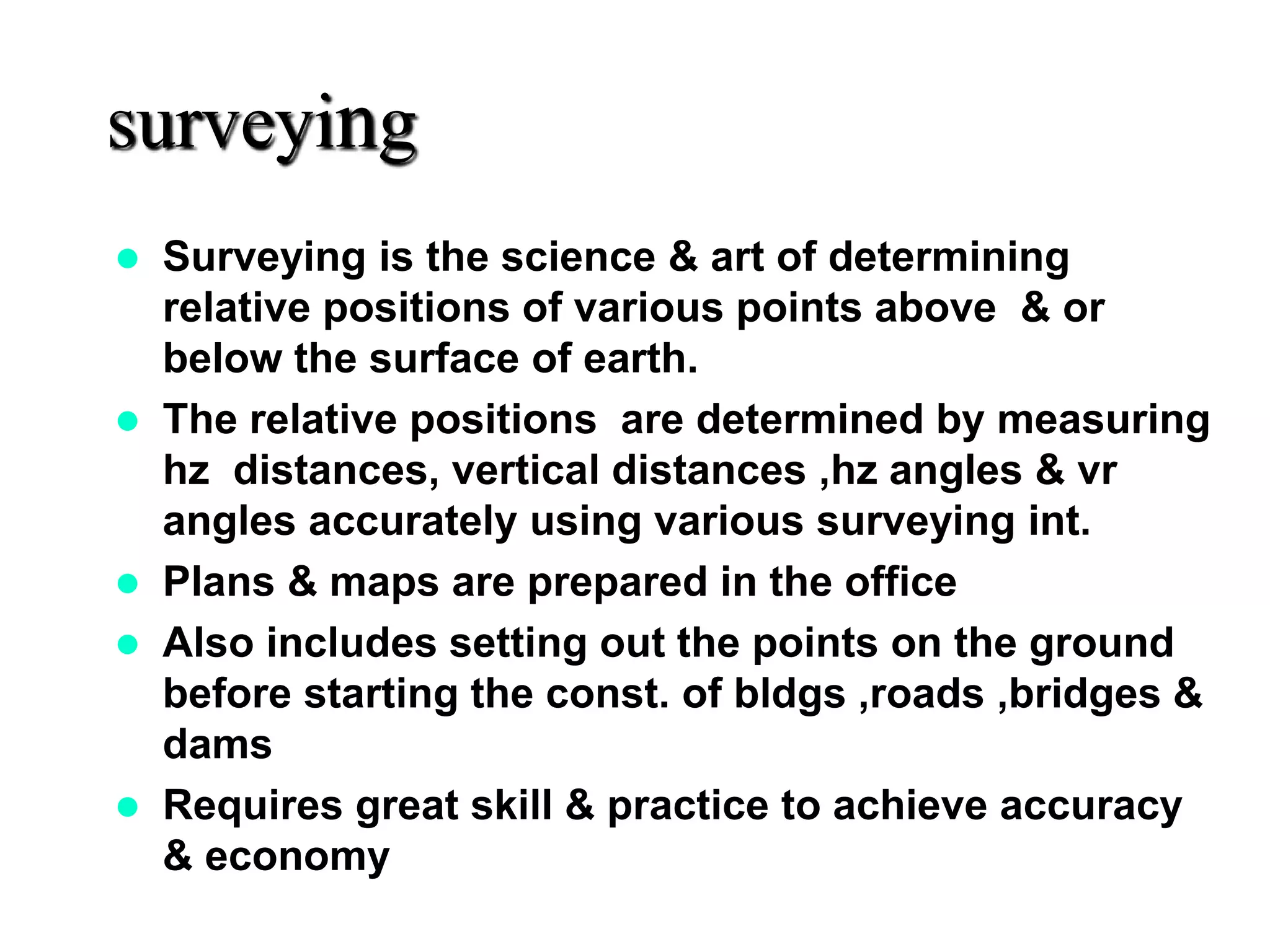 surveying
 Surveying is the science & art of determining
relative positions of various points above & or
below the surface of earth.
 The relative positions are determined by measuring
hz distances, vertical distances ,hz angles & vr
angles accurately using various surveying int.
 Plans & maps are prepared in the office
 Also includes setting out the points on the ground
before starting the const. of bldgs ,roads ,bridges &
dams
 Requires great skill & practice to achieve accuracy
& economy
 