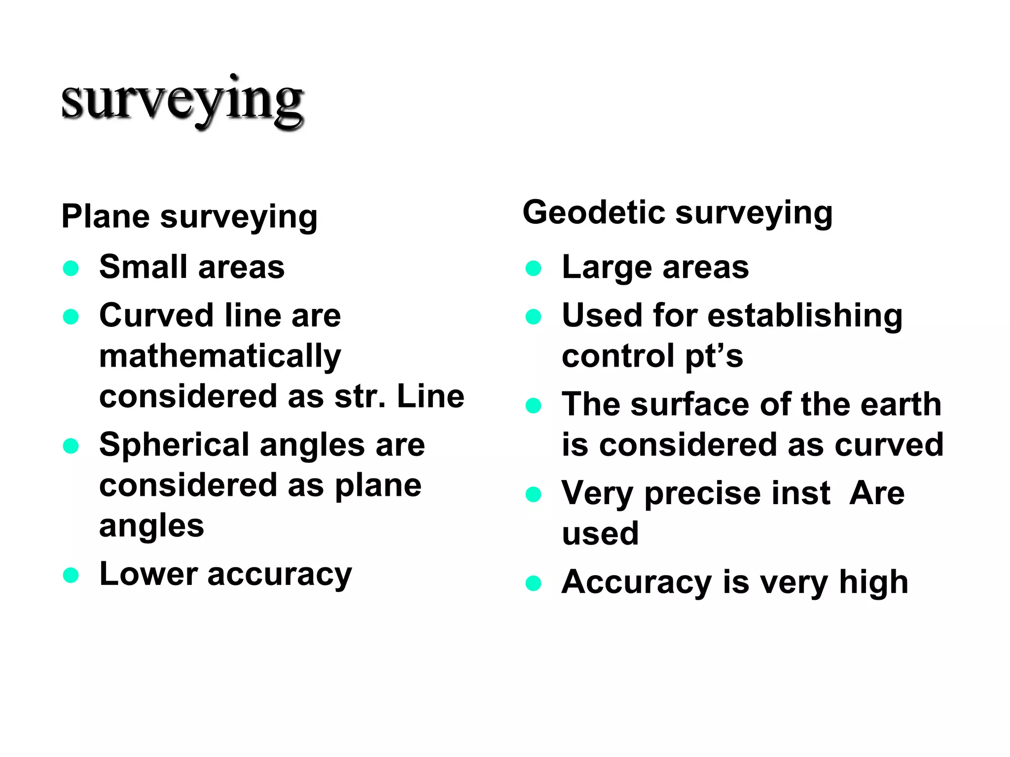 surveying
Plane surveying
 Small areas
 Curved line are
mathematically
considered as str. Line
 Spherical angles are
considered as plane
angles
 Lower accuracy
Geodetic surveying
 Large areas
 Used for establishing
control pt’s
 The surface of the earth
is considered as curved
 Very precise inst Are
used
 Accuracy is very high
 