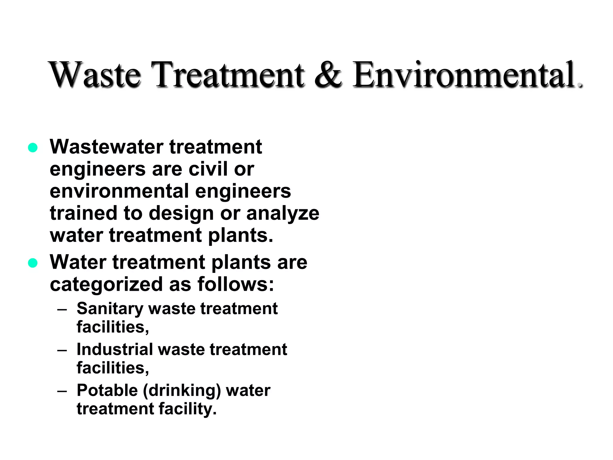 Waste Treatment & Environmental.
 Wastewater treatment
engineers are civil or
environmental engineers
trained to design or analyze
water treatment plants.
 Water treatment plants are
categorized as follows:
– Sanitary waste treatment
facilities,
– Industrial waste treatment
facilities,
– Potable (drinking) water
treatment facility.
 