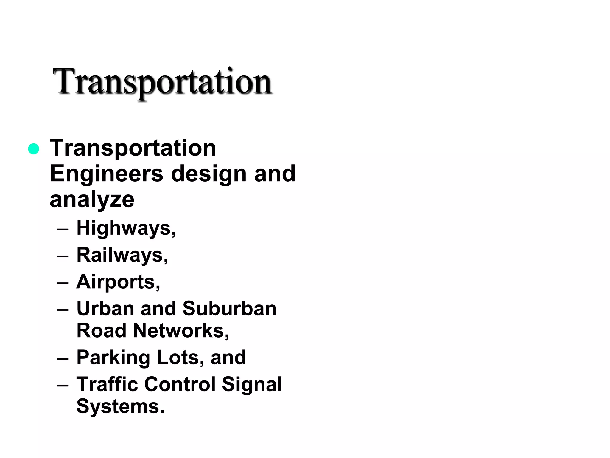 Transportation
 Transportation
Engineers design and
analyze
– Highways,
– Railways,
– Airports,
– Urban and Suburban
Road Networks,
– Parking Lots, and
– Traffic Control Signal
Systems.
 