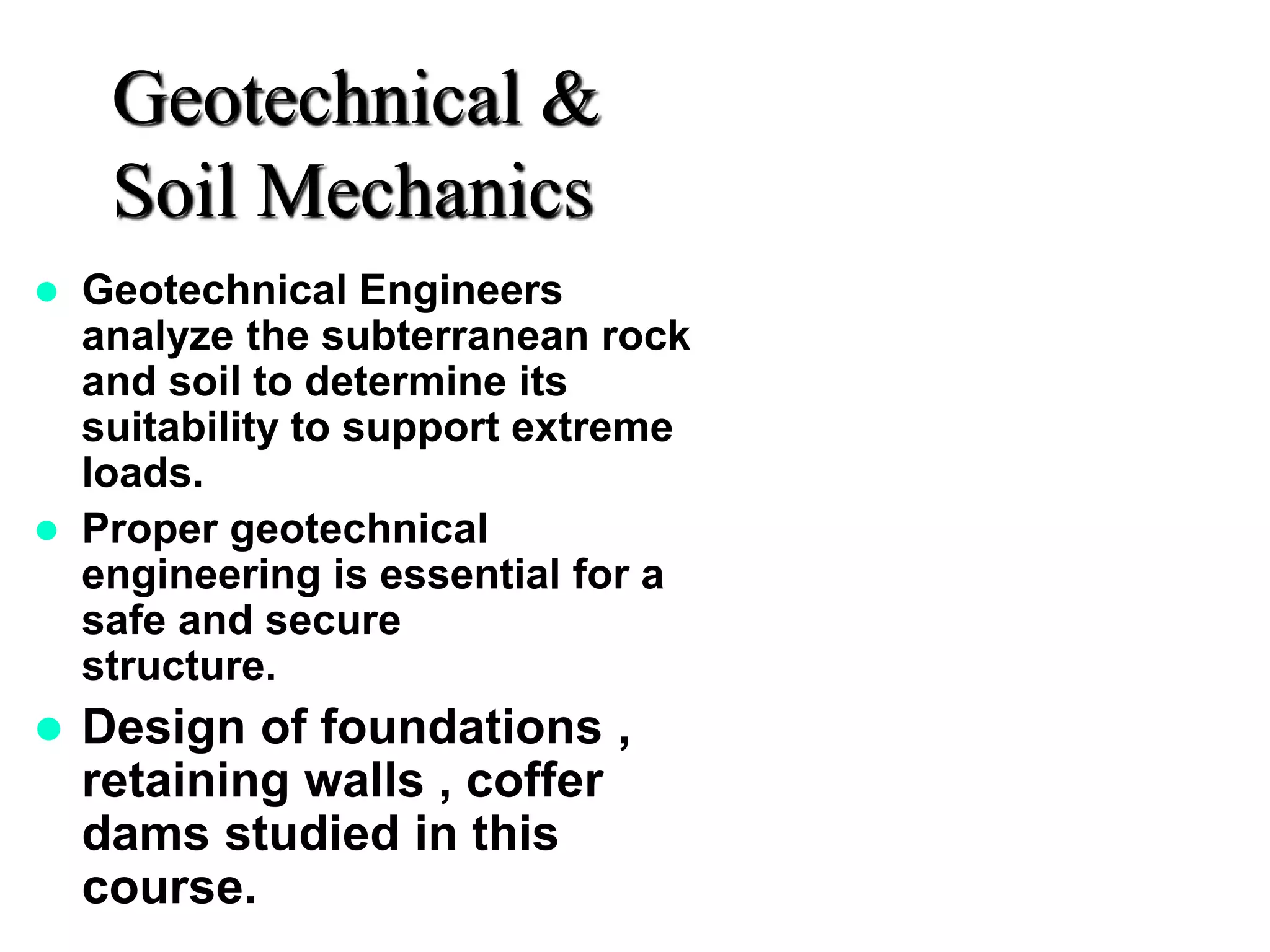 Geotechnical &
Soil Mechanics
 Geotechnical Engineers
analyze the subterranean rock
and soil to determine its
suitability to support extreme
loads.
 Proper geotechnical
engineering is essential for a
safe and secure
structure.
 Design of foundations ,
retaining walls , coffer
dams studied in this
course.
 