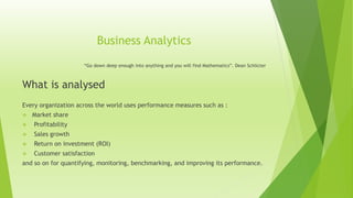 Business Analytics
“Go down deep enough into anything and you will find Mathematics”. Dean Schlicter
What is analysed
Every organization across the world uses performance measures such as :
 Market share
 Profitability
 Sales growth
 Return on investment (ROI)
 Customer satisfaction
and so on for quantifying, monitoring, benchmarking, and improving its performance.
 