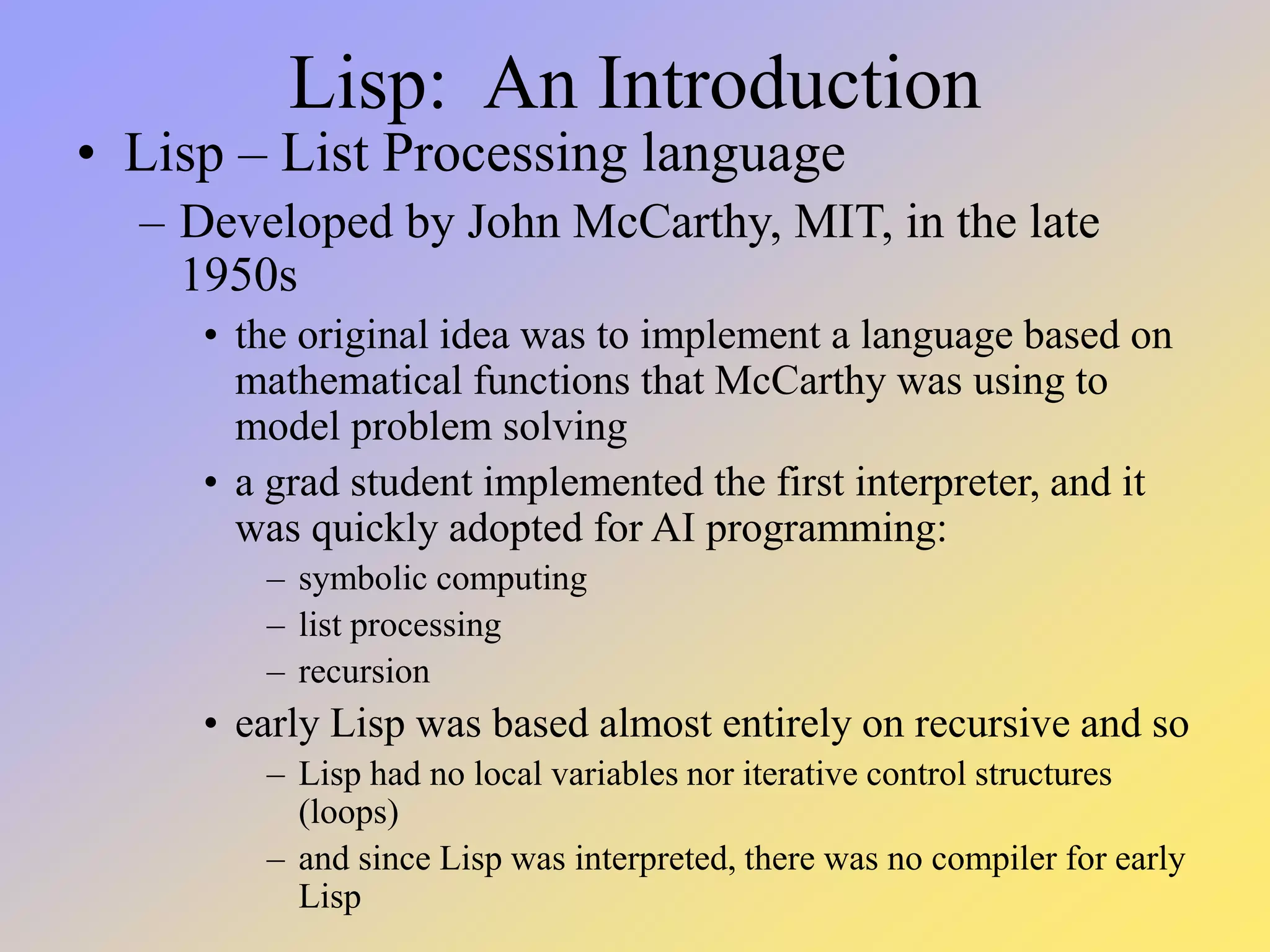 Lisp: An Introduction • Lisp – List Processing language – Developed by John McCarthy, MIT, in the late 1950s • the original idea was to implement a language based on mathematical functions that McCarthy was using to model problem solving • a grad student implemented the first interpreter, and it was quickly adopted for AI programming: – symbolic computing – list processing – recursion • early Lisp was based almost entirely on recursive and so – Lisp had no local variables nor iterative control structures (loops) – and since Lisp was interpreted, there was no compiler for early Lisp 