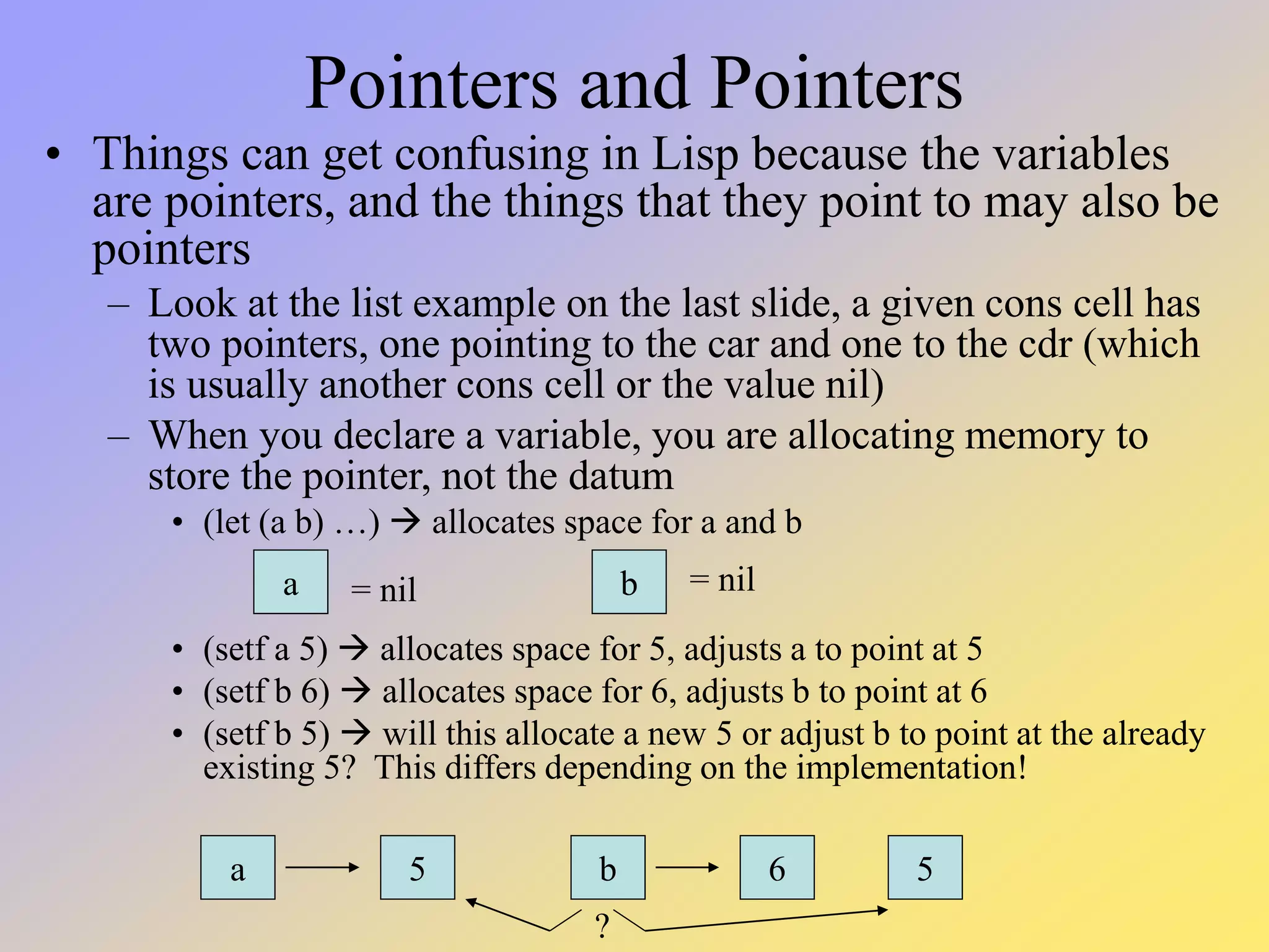 Pointers and Pointers • Things can get confusing in Lisp because the variables are pointers, and the things that they point to may also be pointers – Look at the list example on the last slide, a given cons cell has two pointers, one pointing to the car and one to the cdr (which is usually another cons cell or the value nil) – When you declare a variable, you are allocating memory to store the pointer, not the datum • (let (a b) …)  allocates space for a and b • (setf a 5)  allocates space for 5, adjusts a to point at 5 • (setf b 6)  allocates space for 6, adjusts b to point at 6 • (setf b 5)  will this allocate a new 5 or adjust b to point at the already existing 5? This differs depending on the implementation! a b a 5 b 6 5 = nil = nil ? 