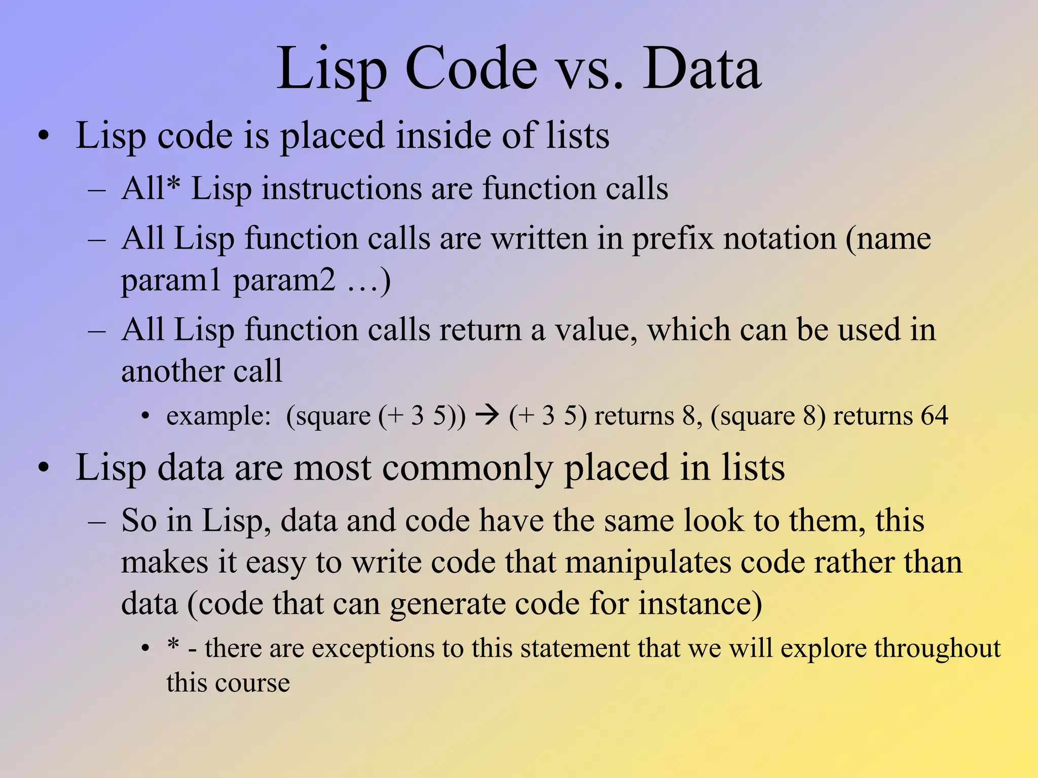 Lisp Code vs. Data • Lisp code is placed inside of lists – All* Lisp instructions are function calls – All Lisp function calls are written in prefix notation (name param1 param2 …) – All Lisp function calls return a value, which can be used in another call • example: (square (+ 3 5))  (+ 3 5) returns 8, (square 8) returns 64 • Lisp data are most commonly placed in lists – So in Lisp, data and code have the same look to them, this makes it easy to write code that manipulates code rather than data (code that can generate code for instance) • * - there are exceptions to this statement that we will explore throughout this course 