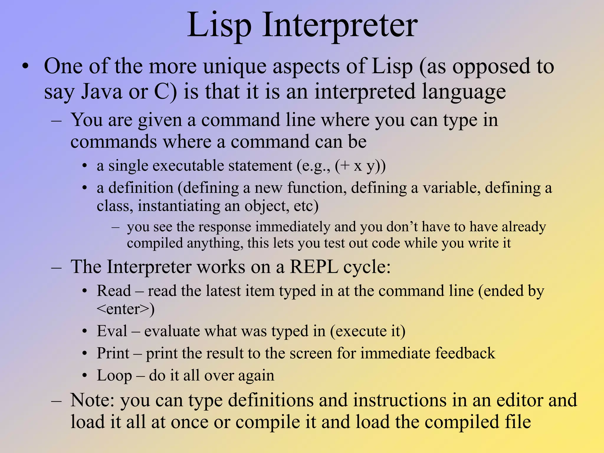 Lisp Interpreter • One of the more unique aspects of Lisp (as opposed to say Java or C) is that it is an interpreted language – You are given a command line where you can type in commands where a command can be • a single executable statement (e.g., (+ x y)) • a definition (defining a new function, defining a variable, defining a class, instantiating an object, etc) – you see the response immediately and you don’t have to have already compiled anything, this lets you test out code while you write it – The Interpreter works on a REPL cycle: • Read – read the latest item typed in at the command line (ended by <enter>) • Eval – evaluate what was typed in (execute it) • Print – print the result to the screen for immediate feedback • Loop – do it all over again – Note: you can type definitions and instructions in an editor and load it all at once or compile it and load the compiled file 
