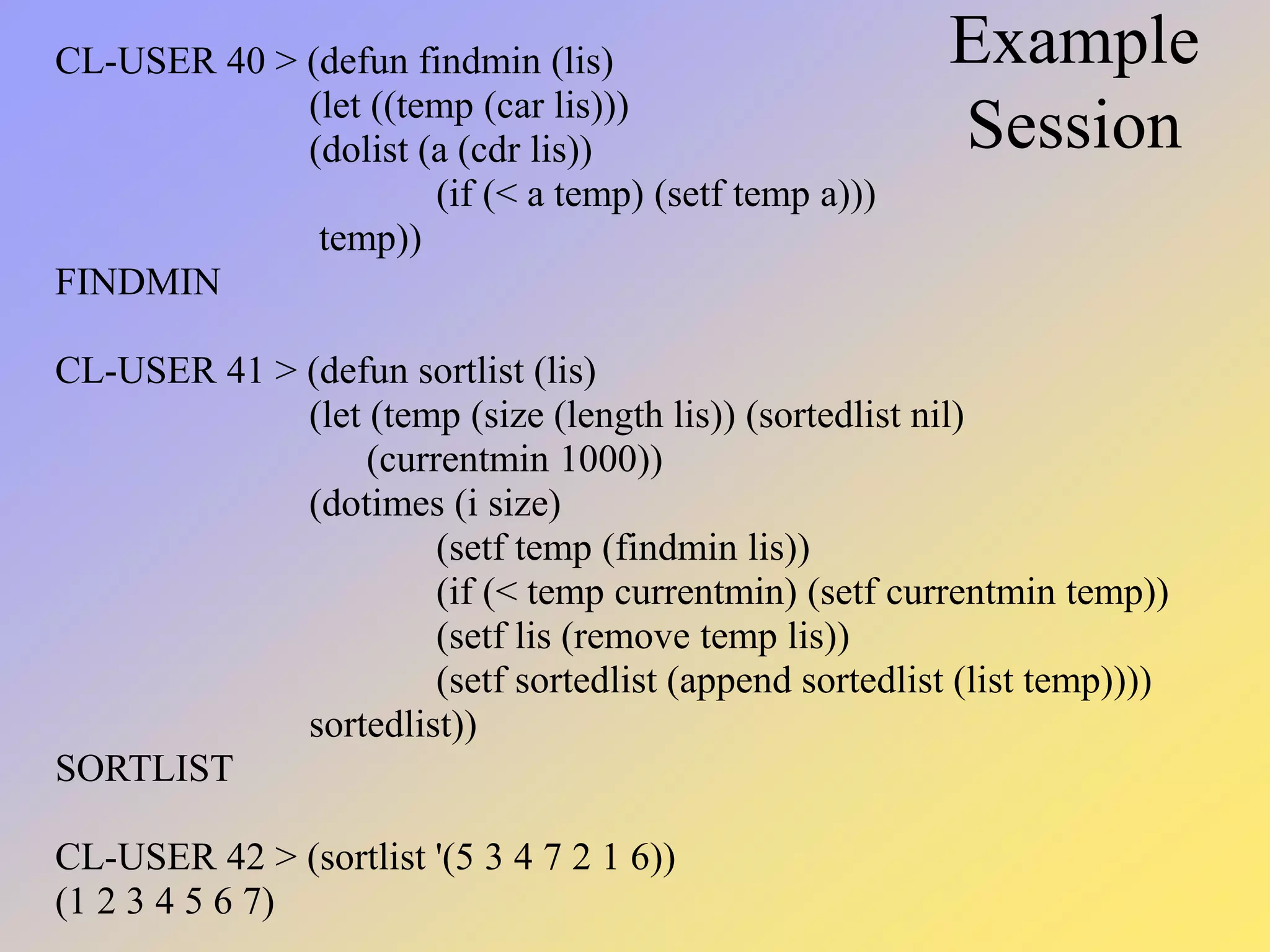 Example Session CL-USER 40 > (defun findmin (lis) (let ((temp (car lis))) (dolist (a (cdr lis)) (if (< a temp) (setf temp a))) temp)) FINDMIN CL-USER 41 > (defun sortlist (lis) (let (temp (size (length lis)) (sortedlist nil) (currentmin 1000)) (dotimes (i size) (setf temp (findmin lis)) (if (< temp currentmin) (setf currentmin temp)) (setf lis (remove temp lis)) (setf sortedlist (append sortedlist (list temp)))) sortedlist)) SORTLIST CL-USER 42 > (sortlist '(5 3 4 7 2 1 6)) (1 2 3 4 5 6 7) 