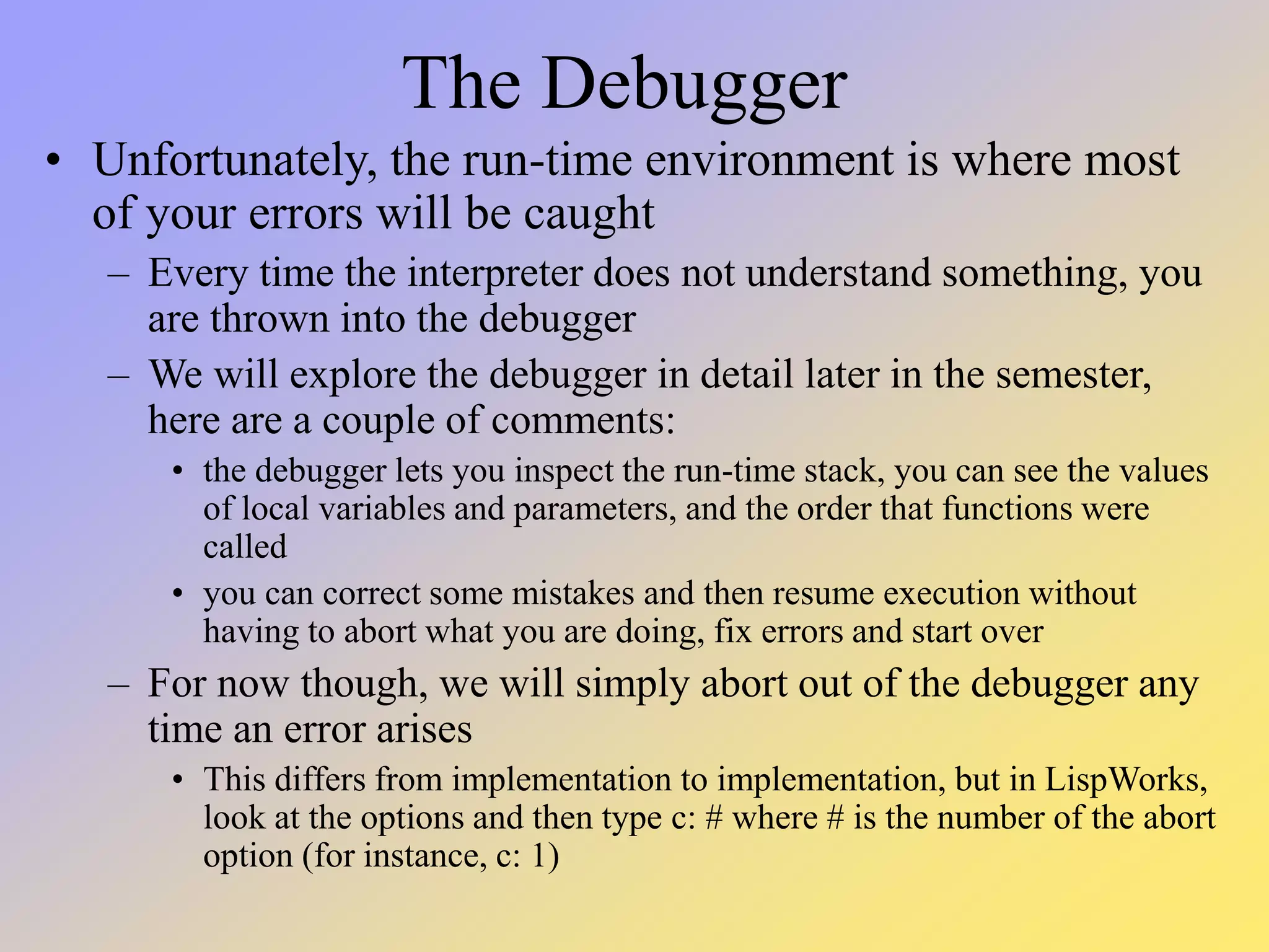 The Debugger • Unfortunately, the run-time environment is where most of your errors will be caught – Every time the interpreter does not understand something, you are thrown into the debugger – We will explore the debugger in detail later in the semester, here are a couple of comments: • the debugger lets you inspect the run-time stack, you can see the values of local variables and parameters, and the order that functions were called • you can correct some mistakes and then resume execution without having to abort what you are doing, fix errors and start over – For now though, we will simply abort out of the debugger any time an error arises • This differs from implementation to implementation, but in LispWorks, look at the options and then type c: # where # is the number of the abort option (for instance, c: 1) 