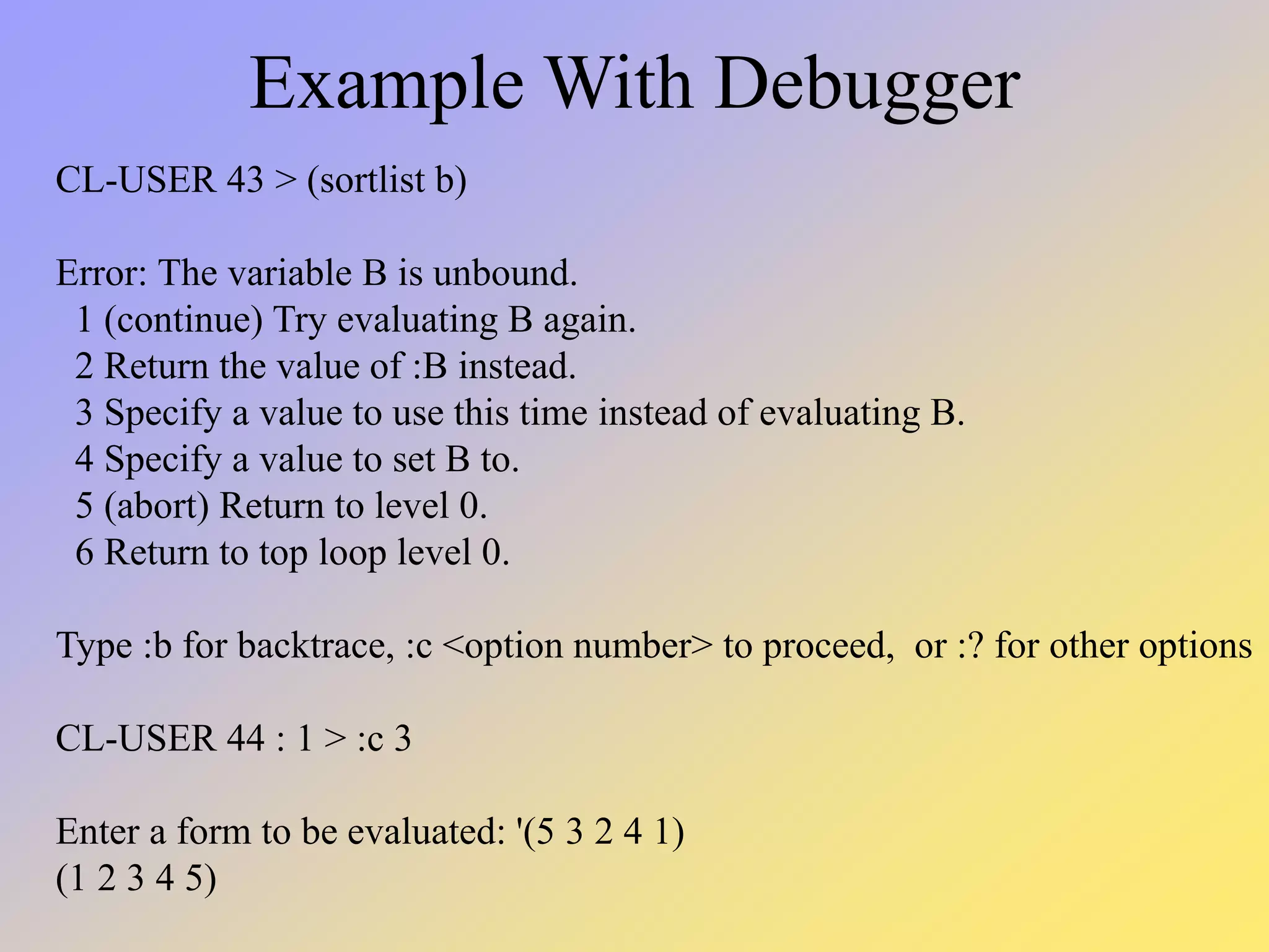 Example With Debugger CL-USER 43 > (sortlist b) Error: The variable B is unbound. 1 (continue) Try evaluating B again. 2 Return the value of :B instead. 3 Specify a value to use this time instead of evaluating B. 4 Specify a value to set B to. 5 (abort) Return to level 0. 6 Return to top loop level 0. Type :b for backtrace, :c <option number> to proceed, or :? for other options CL-USER 44 : 1 > :c 3 Enter a form to be evaluated: '(5 3 2 4 1) (1 2 3 4 5) 