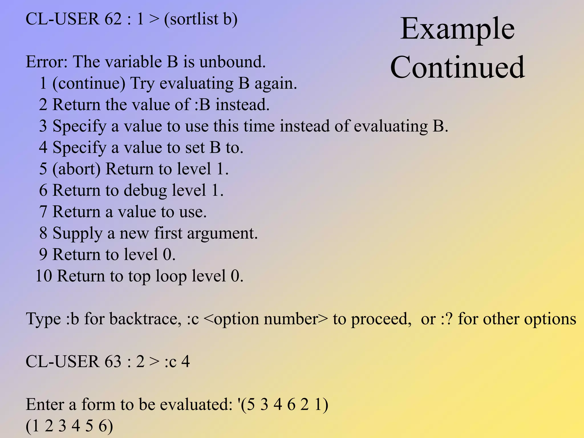 Example Continued CL-USER 62 : 1 > (sortlist b) Error: The variable B is unbound. 1 (continue) Try evaluating B again. 2 Return the value of :B instead. 3 Specify a value to use this time instead of evaluating B. 4 Specify a value to set B to. 5 (abort) Return to level 1. 6 Return to debug level 1. 7 Return a value to use. 8 Supply a new first argument. 9 Return to level 0. 10 Return to top loop level 0. Type :b for backtrace, :c <option number> to proceed, or :? for other options CL-USER 63 : 2 > :c 4 Enter a form to be evaluated: '(5 3 4 6 2 1) (1 2 3 4 5 6) 