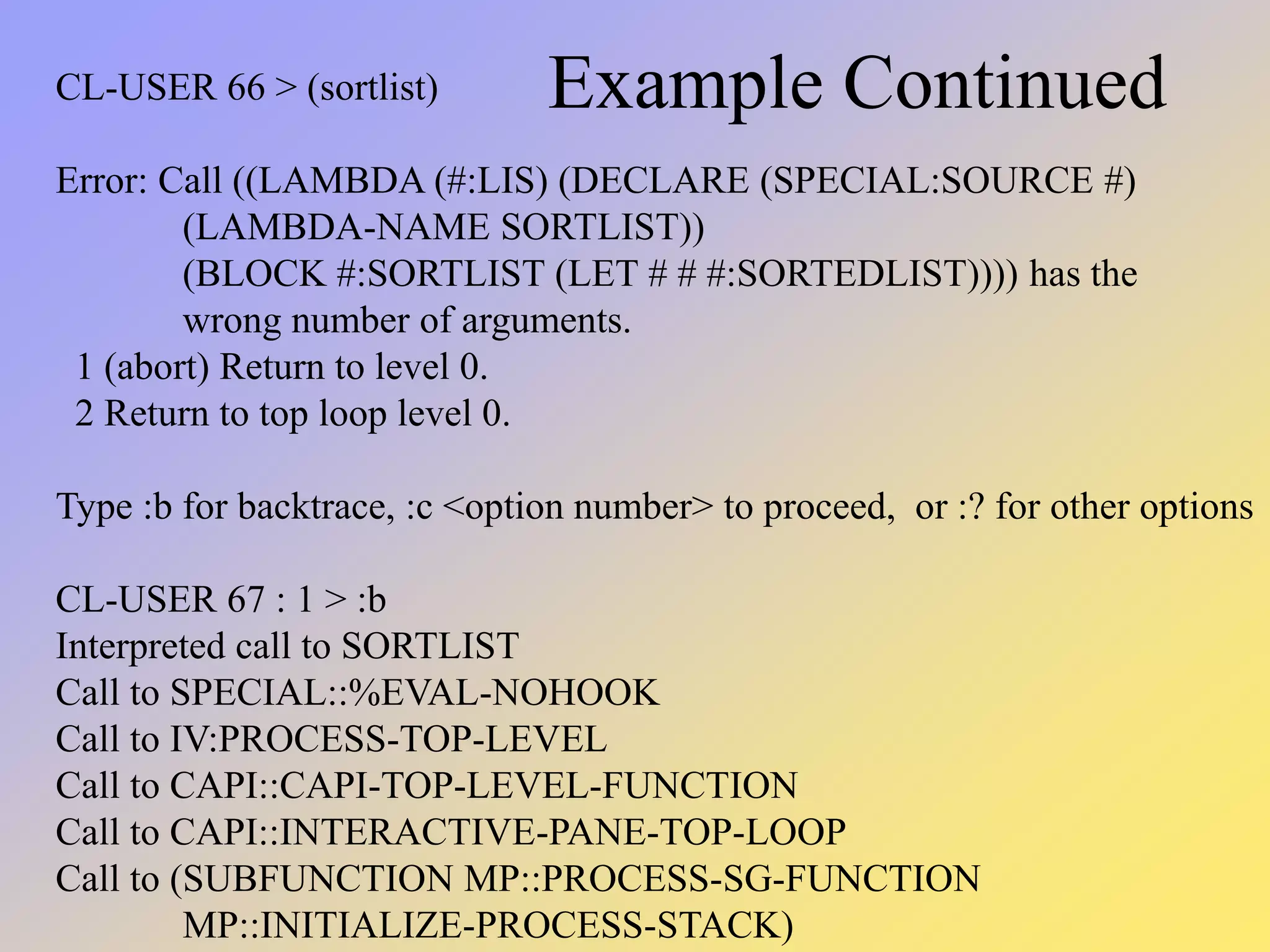 Example Continued CL-USER 66 > (sortlist) Error: Call ((LAMBDA (#:LIS) (DECLARE (SPECIAL:SOURCE #) (LAMBDA-NAME SORTLIST)) (BLOCK #:SORTLIST (LET # # #:SORTEDLIST)))) has the wrong number of arguments. 1 (abort) Return to level 0. 2 Return to top loop level 0. Type :b for backtrace, :c <option number> to proceed, or :? for other options CL-USER 67 : 1 > :b Interpreted call to SORTLIST Call to SPECIAL::%EVAL-NOHOOK Call to IV:PROCESS-TOP-LEVEL Call to CAPI::CAPI-TOP-LEVEL-FUNCTION Call to CAPI::INTERACTIVE-PANE-TOP-LOOP Call to (SUBFUNCTION MP::PROCESS-SG-FUNCTION MP::INITIALIZE-PROCESS-STACK) 