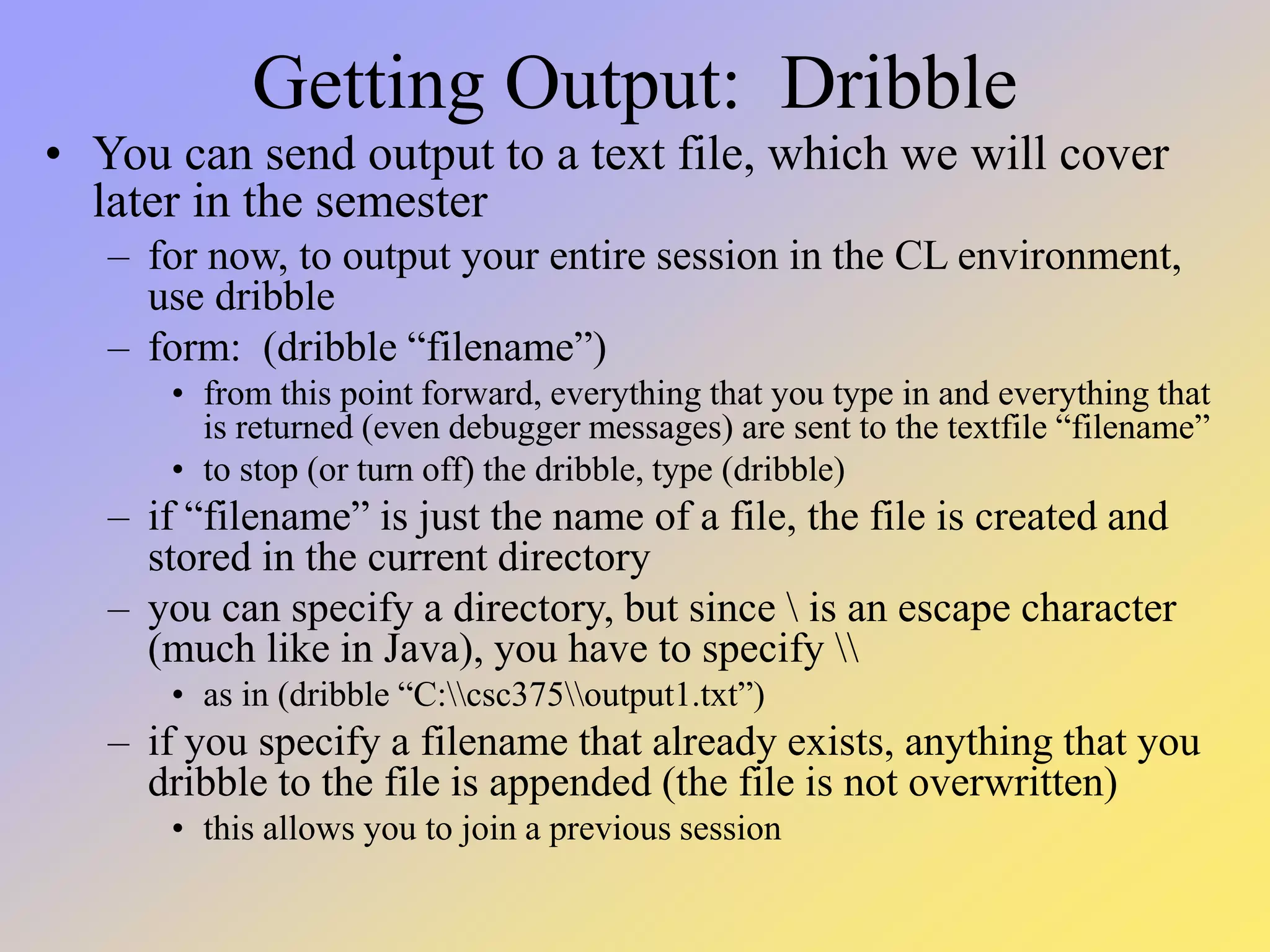 Getting Output: Dribble • You can send output to a text file, which we will cover later in the semester – for now, to output your entire session in the CL environment, use dribble – form: (dribble “filename”) • from this point forward, everything that you type in and everything that is returned (even debugger messages) are sent to the textfile “filename” • to stop (or turn off) the dribble, type (dribble) – if “filename” is just the name of a file, the file is created and stored in the current directory – you can specify a directory, but since is an escape character (much like in Java), you have to specify • as in (dribble “C:csc375output1.txt”) – if you specify a filename that already exists, anything that you dribble to the file is appended (the file is not overwritten) • this allows you to join a previous session 